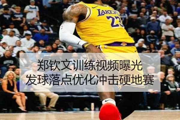 郑钦文训练视频曝光 发球落点优化冲击硬地赛